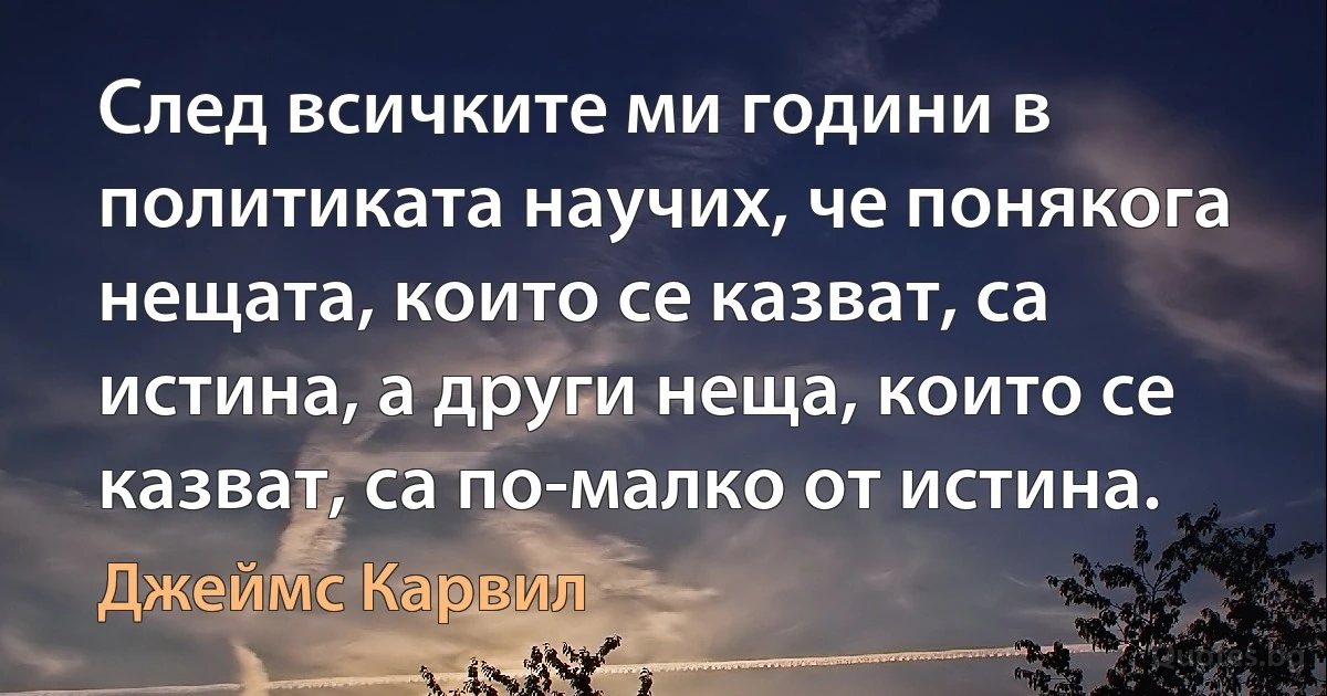 След всичките ми години в политиката научих, че понякога нещата, които се казват, са истина, а други неща, които се казват, са по-малко от истина. (Джеймс Карвил)