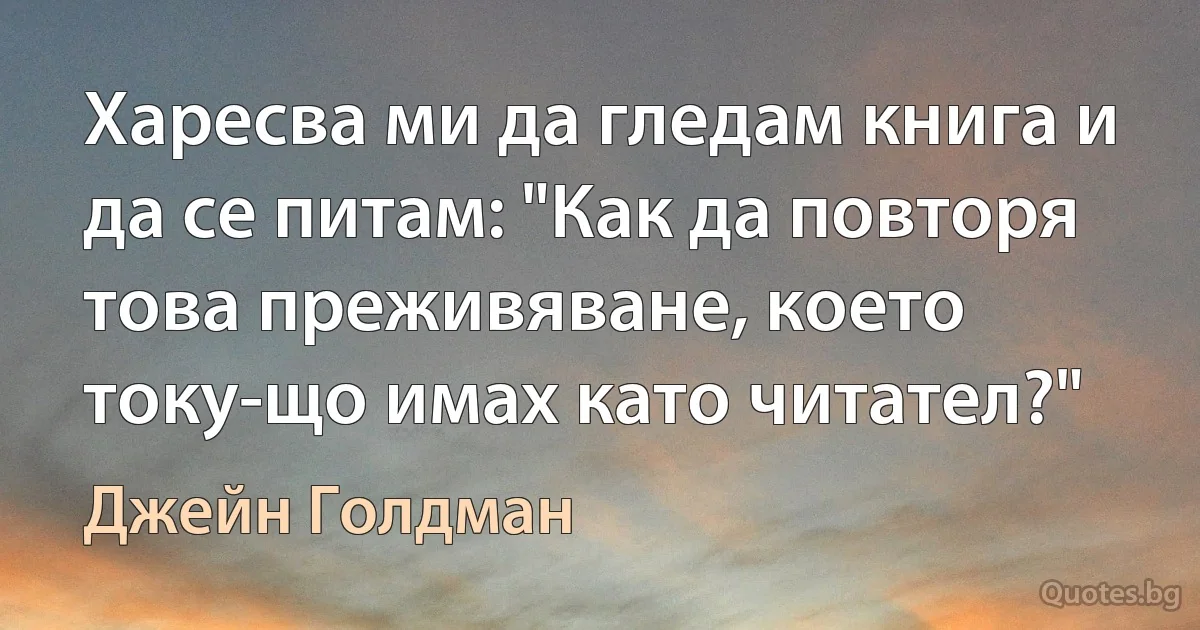 Харесва ми да гледам книга и да се питам: "Как да повторя това преживяване, което току-що имах като читател?" (Джейн Голдман)