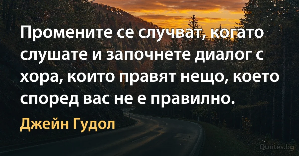 Промените се случват, когато слушате и започнете диалог с хора, които правят нещо, което според вас не е правилно. (Джейн Гудол)