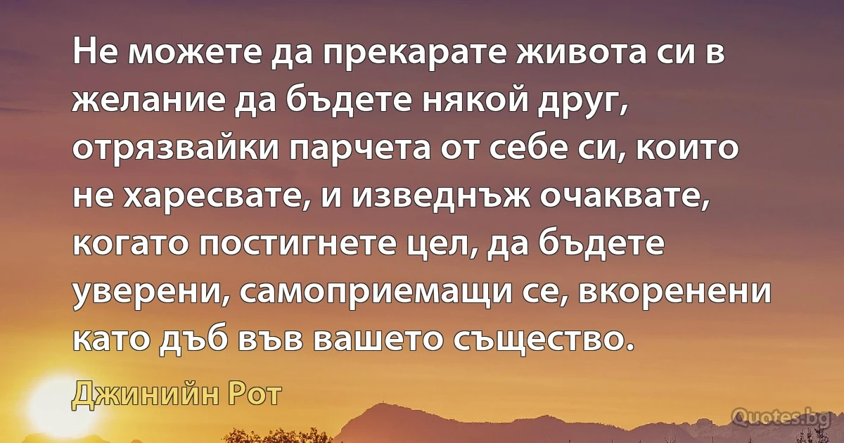 Не можете да прекарате живота си в желание да бъдете някой друг, отрязвайки парчета от себе си, които не харесвате, и изведнъж очаквате, когато постигнете цел, да бъдете уверени, самоприемащи се, вкоренени като дъб във вашето същество. (Джинийн Рот)