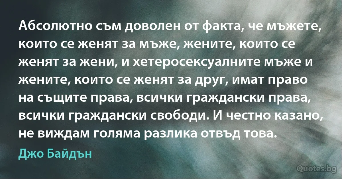 Абсолютно съм доволен от факта, че мъжете, които се женят за мъже, жените, които се женят за жени, и хетеросексуалните мъже и жените, които се женят за друг, имат право на същите права, всички граждански права, всички граждански свободи. И честно казано, не виждам голяма разлика отвъд това. (Джо Байдън)