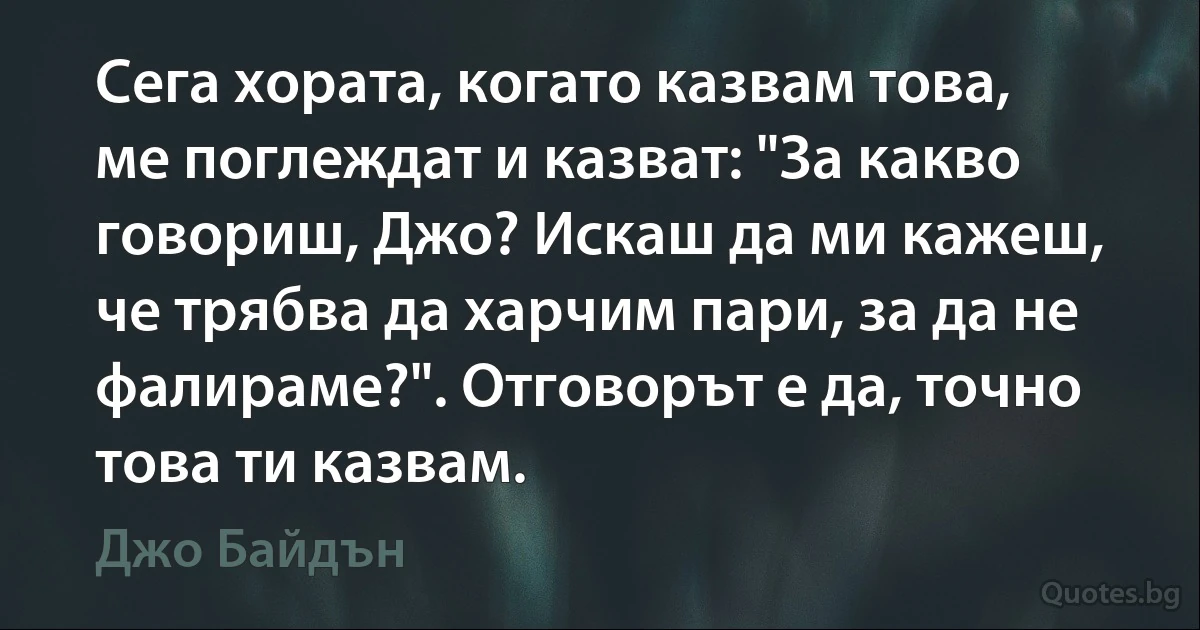 Сега хората, когато казвам това, ме поглеждат и казват: "За какво говориш, Джо? Искаш да ми кажеш, че трябва да харчим пари, за да не фалираме?". Отговорът е да, точно това ти казвам. (Джо Байдън)