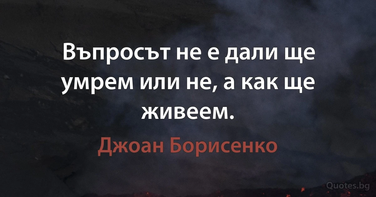 Въпросът не е дали ще умрем или не, а как ще живеем. (Джоан Борисенко)