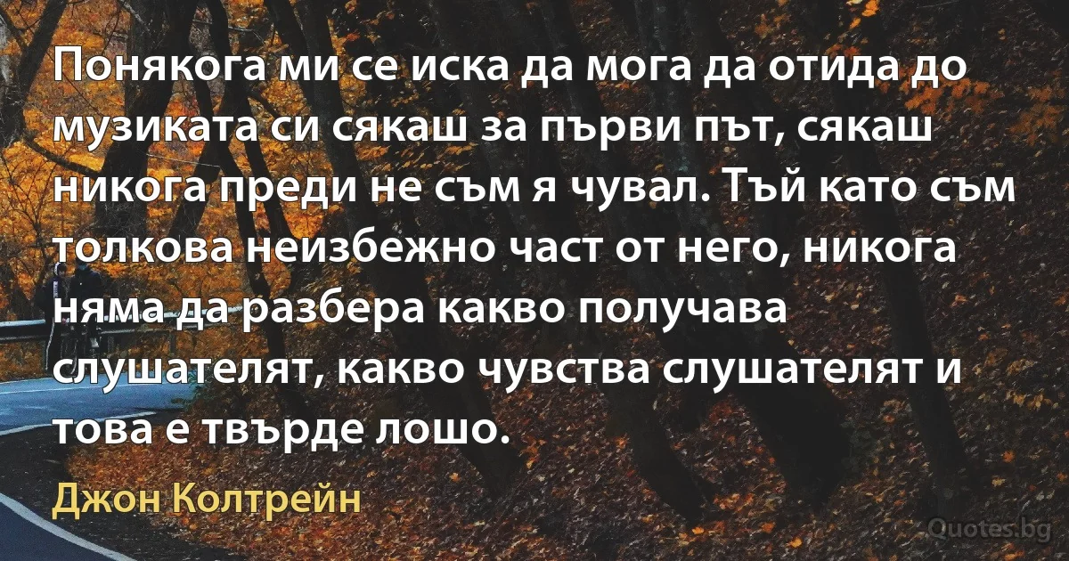 Понякога ми се иска да мога да отида до музиката си сякаш за първи път, сякаш никога преди не съм я чувал. Тъй като съм толкова неизбежно част от него, никога няма да разбера какво получава слушателят, какво чувства слушателят и това е твърде лошо. (Джон Колтрейн)