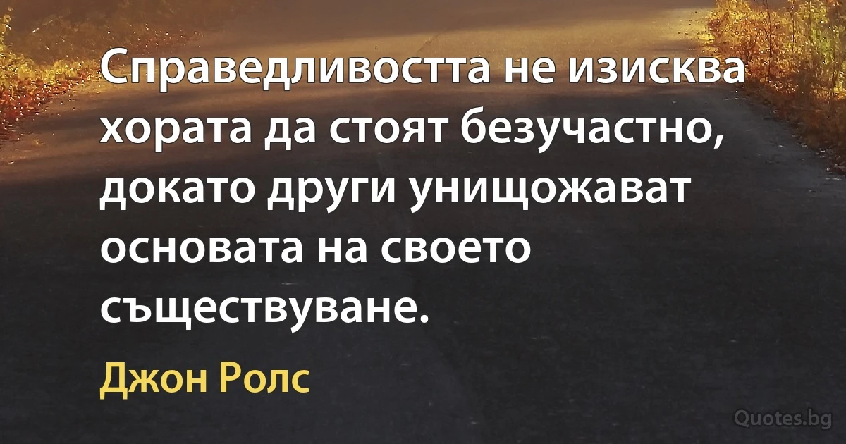 Справедливостта не изисква хората да стоят безучастно, докато други унищожават основата на своето съществуване. (Джон Ролс)