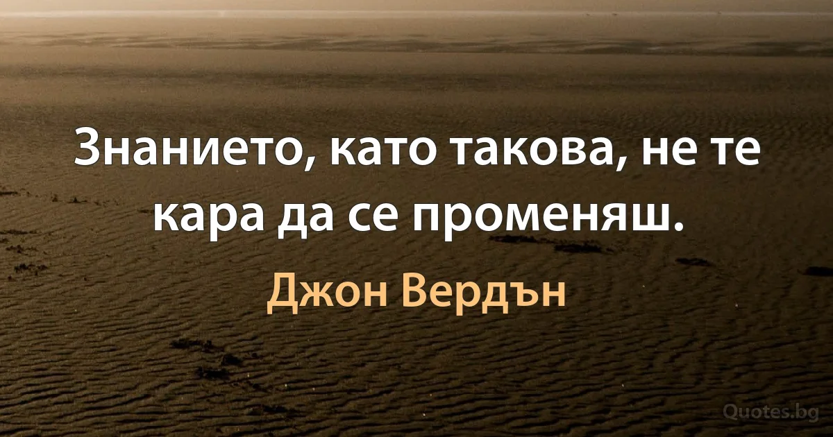 Знанието, като такова, не те кара да се променяш. (Джон Вердън)