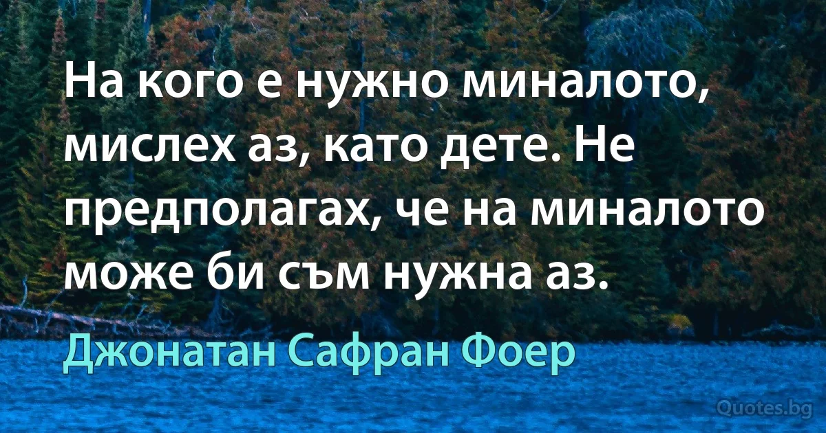 На кого е нужно миналото, мислех аз, като дете. Не предполагах, че на миналото може би съм нужна аз. (Джонатан Сафран Фоер)