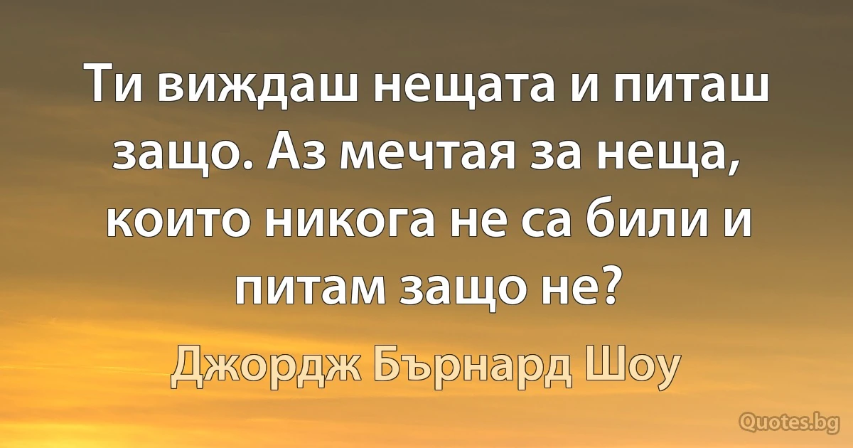 Ти виждаш нещата и питаш защо. Аз мечтая за неща, които никога не са били и питам защо не? (Джордж Бърнард Шоу)