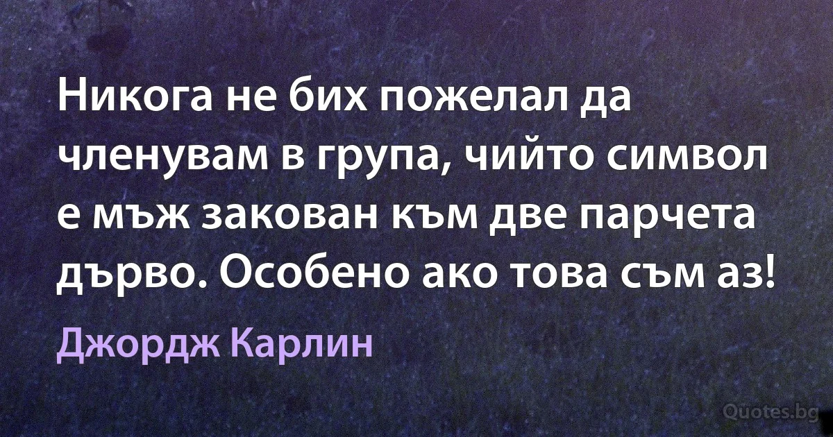 Никога не бих пожелал да членувам в група, чийто символ е мъж закован към две парчета дърво. Особено ако това съм аз! (Джордж Карлин)