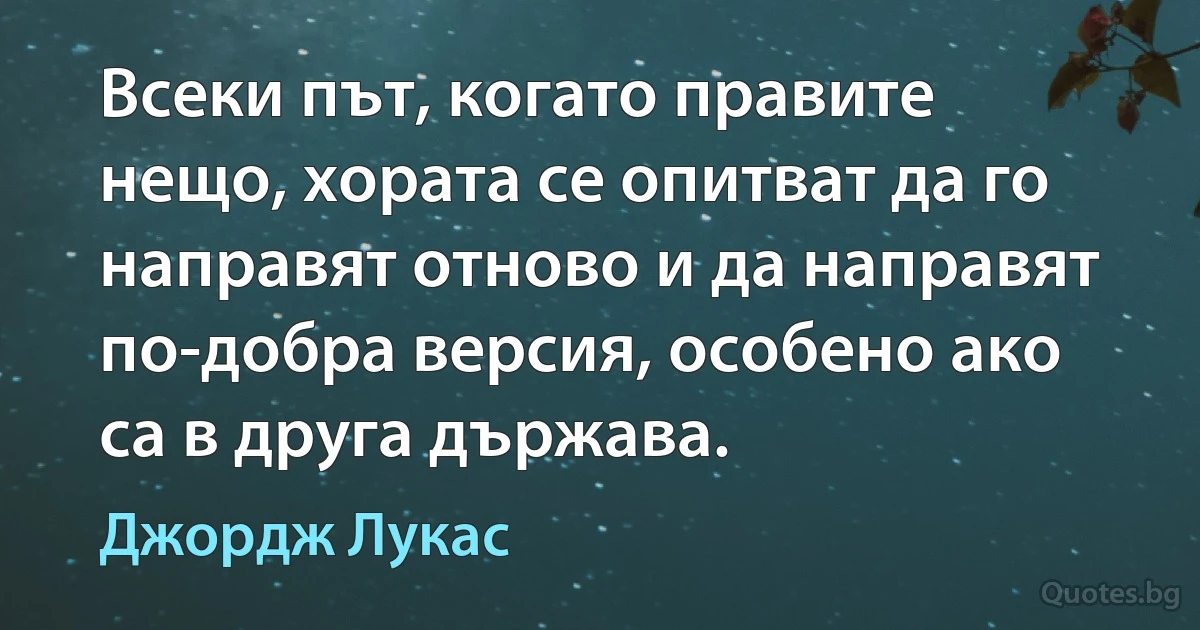 Всеки път, когато правите нещо, хората се опитват да го направят отново и да направят по-добра версия, особено ако са в друга държава. (Джордж Лукас)