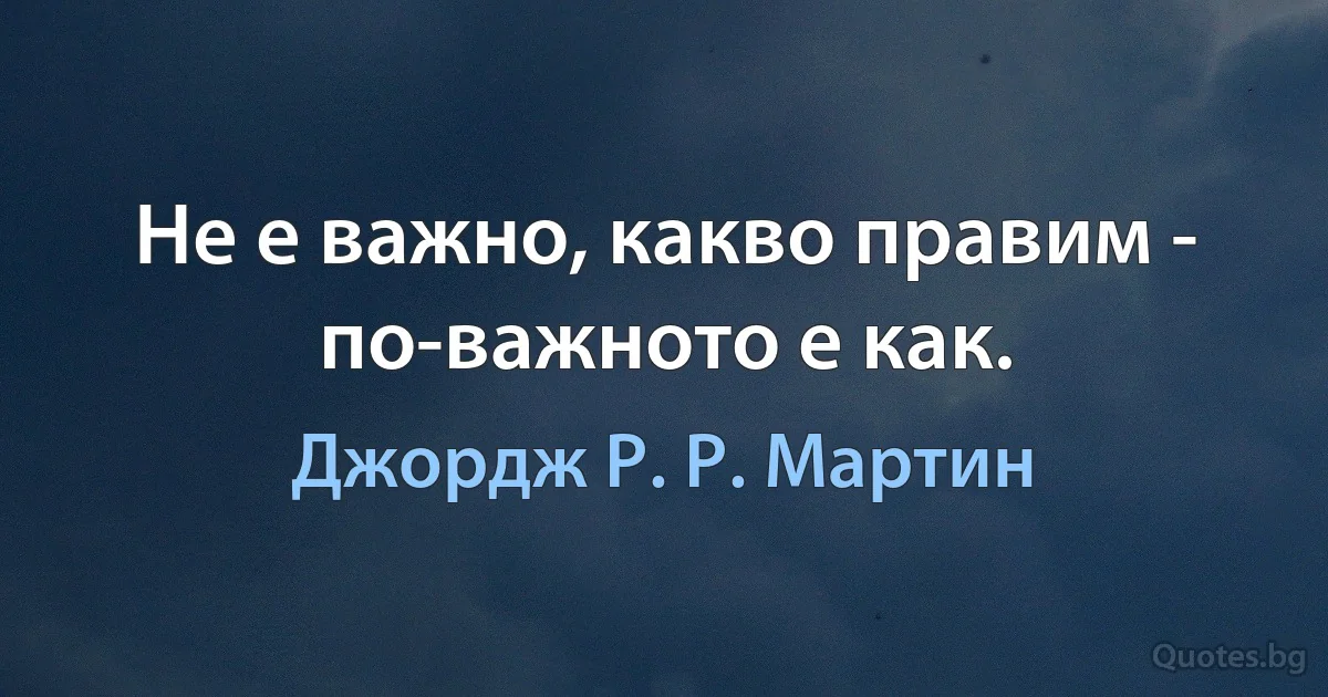 Не е важно, какво правим - по-важното е как. (Джордж Р. Р. Мартин)