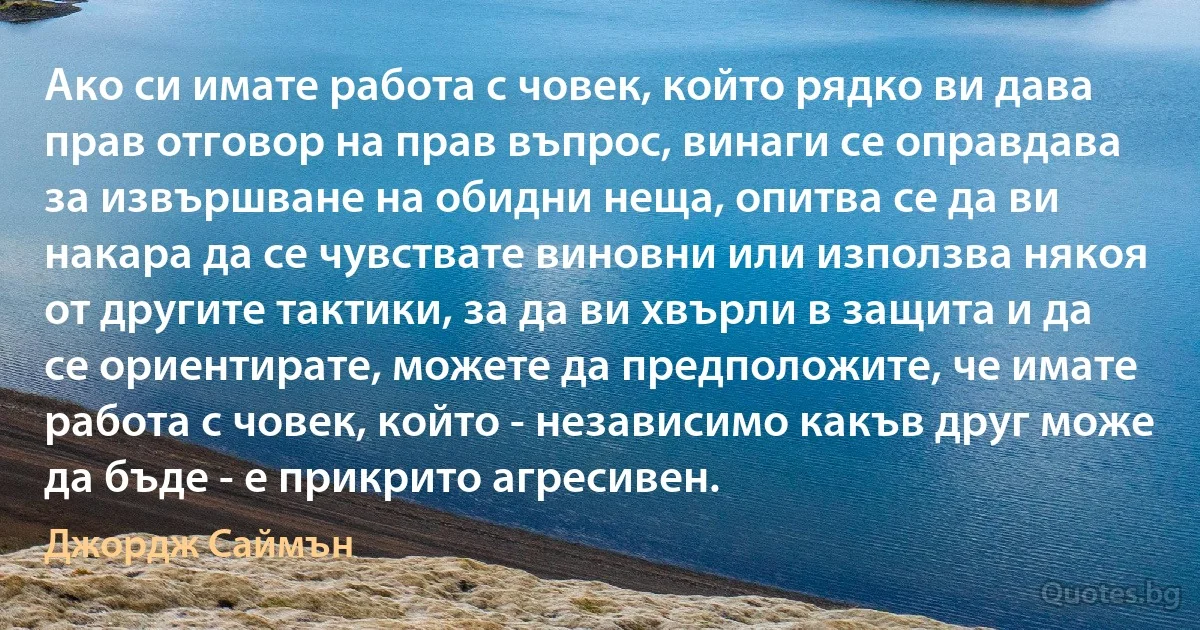 Ако си имате работа с човек, който рядко ви дава прав отговор на прав въпрос, винаги се оправдава за извършване на обидни неща, опитва се да ви накара да се чувствате виновни или използва някоя от другите тактики, за да ви хвърли в защита и да се ориентирате, можете да предположите, че имате работа с човек, който - независимо какъв друг може да бъде - е прикрито агресивен. (Джордж Саймън)