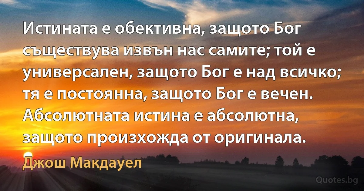 Истината е обективна, защото Бог съществува извън нас самите; той е универсален, защото Бог е над всичко; тя е постоянна, защото Бог е вечен. Абсолютната истина е абсолютна, защото произхожда от оригинала. (Джош Макдауел)