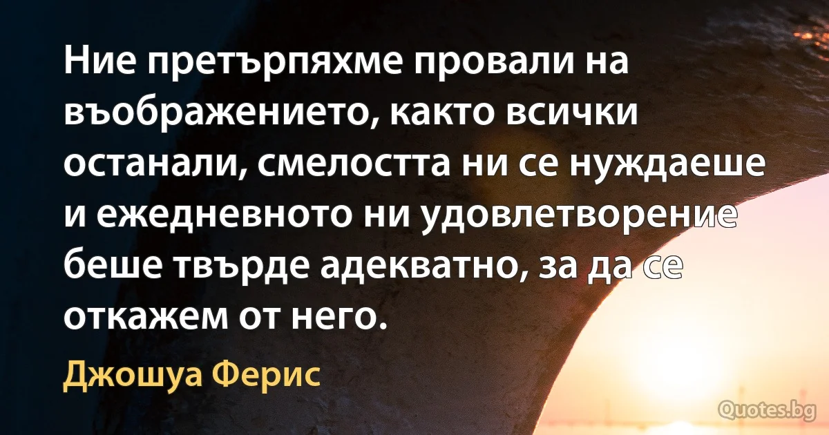 Ние претърпяхме провали на въображението, както всички останали, смелостта ни се нуждаеше и ежедневното ни удовлетворение беше твърде адекватно, за да се откажем от него. (Джошуа Ферис)