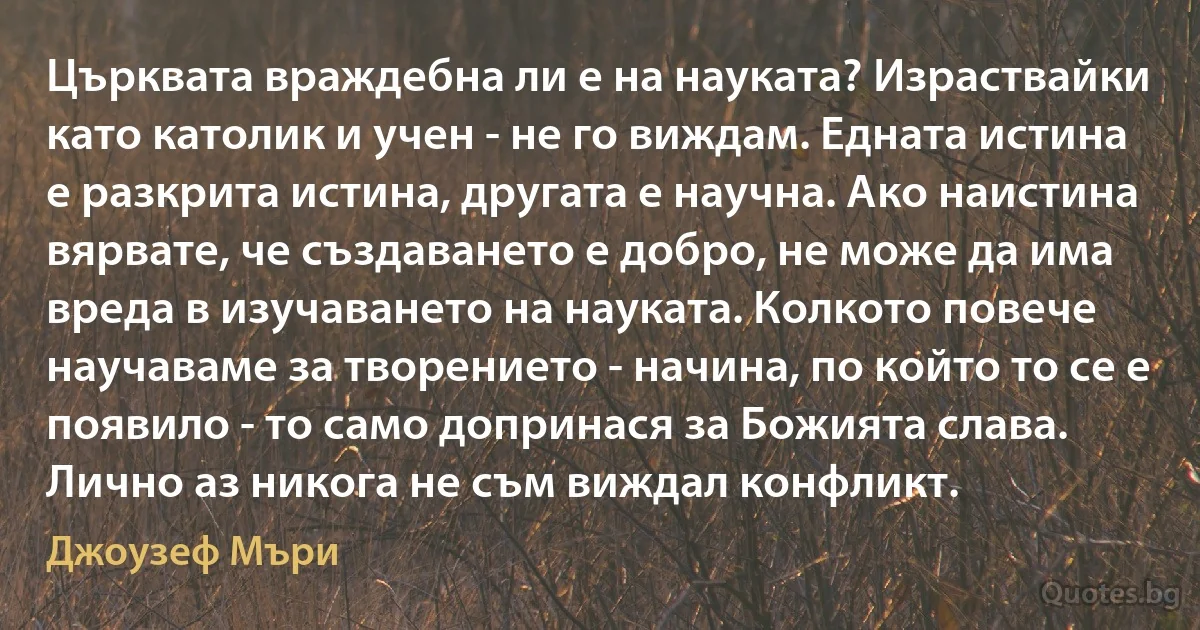 Църквата враждебна ли е на науката? Израствайки като католик и учен - не го виждам. Едната истина е разкрита истина, другата е научна. Ако наистина вярвате, че създаването е добро, не може да има вреда в изучаването на науката. Колкото повече научаваме за творението - начина, по който то се е появило - то само допринася за Божията слава. Лично аз никога не съм виждал конфликт. (Джоузеф Мъри)