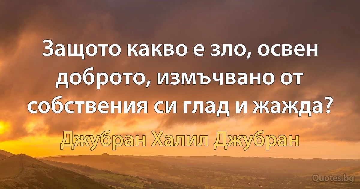 Защото какво е зло, освен доброто, измъчвано от собствения си глад и жажда? (Джубран Халил Джубран)