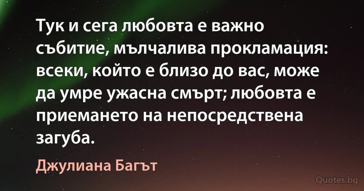 Тук и сега любовта е важно събитие, мълчалива прокламация: всеки, който е близо до вас, може да умре ужасна смърт; любовта е приемането на непосредствена загуба. (Джулиана Багът)