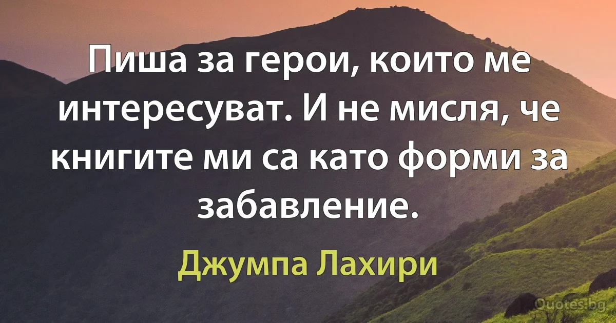 Пиша за герои, които ме интересуват. И не мисля, че книгите ми са като форми за забавление. (Джумпа Лахири)