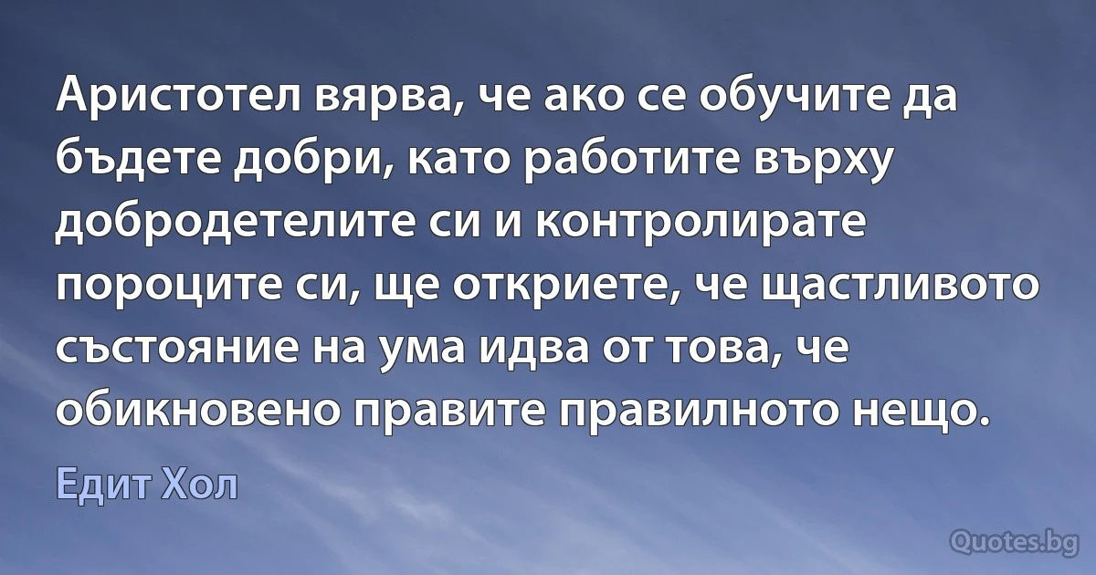 Аристотел вярва, че ако се обучите да бъдете добри, като работите върху добродетелите си и контролирате пороците си, ще откриете, че щастливото състояние на ума идва от това, че обикновено правите правилното нещо. (Едит Хол)