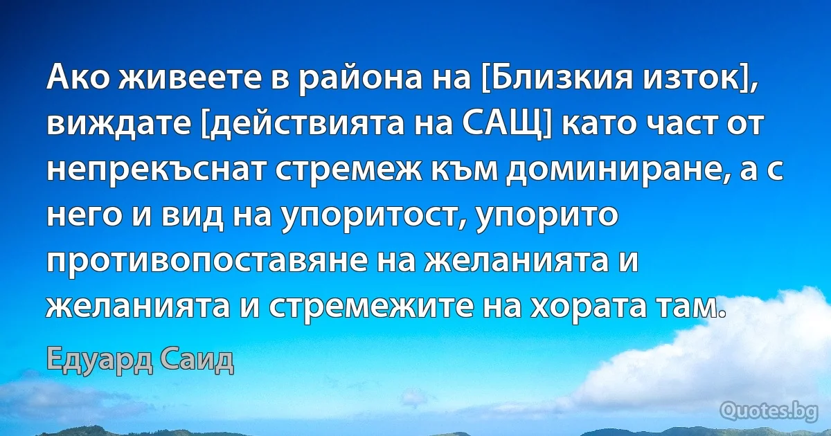 Ако живеете в района на [Близкия изток], виждате [действията на САЩ] като част от непрекъснат стремеж към доминиране, а с него и вид на упоритост, упорито противопоставяне на желанията и желанията и стремежите на хората там. (Едуард Саид)