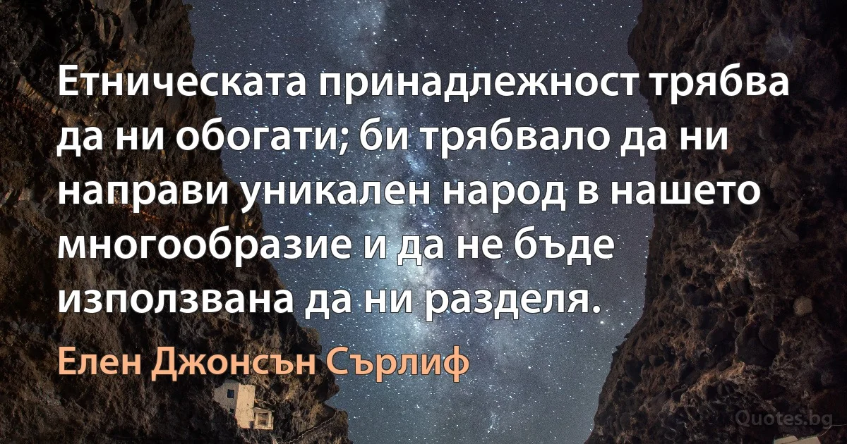 Етническата принадлежност трябва да ни обогати; би трябвало да ни направи уникален народ в нашето многообразие и да не бъде използвана да ни разделя. (Елен Джонсън Сърлиф)