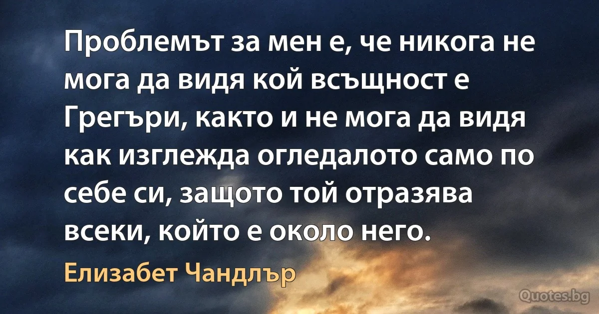 Проблемът за мен е, че никога не мога да видя кой всъщност е Грегъри, както и не мога да видя как изглежда огледалото само по себе си, защото той отразява всеки, който е около него. (Елизабет Чандлър)