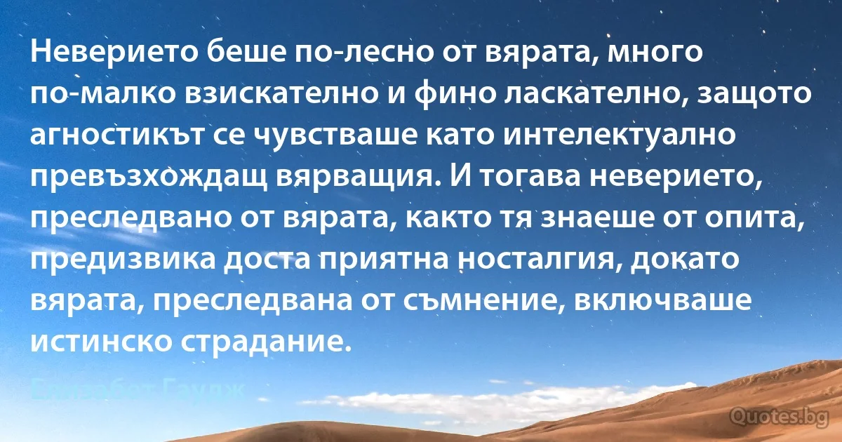 Неверието беше по-лесно от вярата, много по-малко взискателно и фино ласкателно, защото агностикът се чувстваше като интелектуално превъзхождащ вярващия. И тогава неверието, преследвано от вярата, както тя знаеше от опита, предизвика доста приятна носталгия, докато вярата, преследвана от съмнение, включваше истинско страдание. (Елизабет Гаудж)