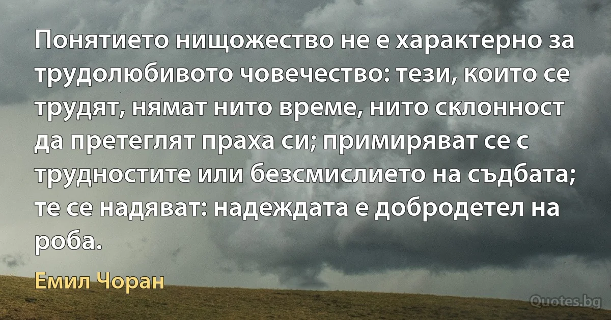 Понятието нищожество не е характерно за трудолюбивото човечество: тези, които се трудят, нямат нито време, нито склонност да претеглят праха си; примиряват се с трудностите или безсмислието на съдбата; те се надяват: надеждата е добродетел на роба. (Емил Чоран)