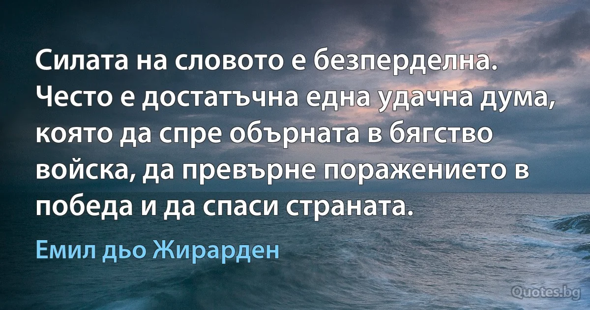 Силата на словото е безперделна. Често е достатъчна една удачна дума, която да спре обърната в бягство войска, да превърне поражението в победа и да спаси страната. (Емил дьо Жирарден)