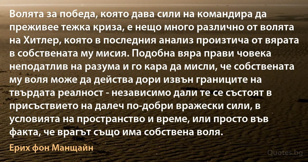 Волята за победа, която дава сили на командира да преживее тежка криза, е нещо много различно от волята на Хитлер, която в последния анализ произтича от вярата в собствената му мисия. Подобна вяра прави човека неподатлив на разума и го кара да мисли, че собствената му воля може да действа дори извън границите на твърдата реалност - независимо дали те се състоят в присъствието на далеч по-добри вражески сили, в условията на пространство и време, или просто във факта, че врагът също има собствена воля. (Ерих фон Манщайн)