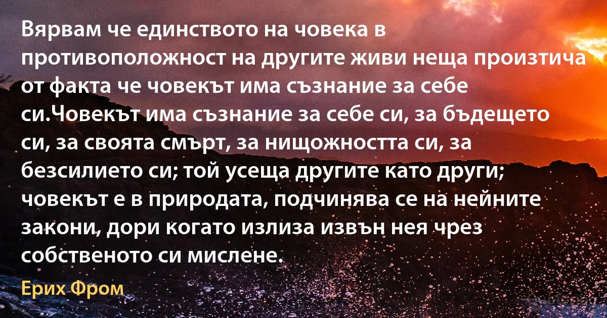 Вярвам че единството на човека в противоположност на другите живи неща произтича от факта че човекът има съзнание за себе си.Човекът има съзнание за себе си, за бъдещето си, за своята смърт, за нищожността си, за безсилието си; той усеща другите като други; човекът е в природата, подчинява се на нейните закони, дори когато излиза извън нея чрез собственото си мислене. (Ерих Фром)