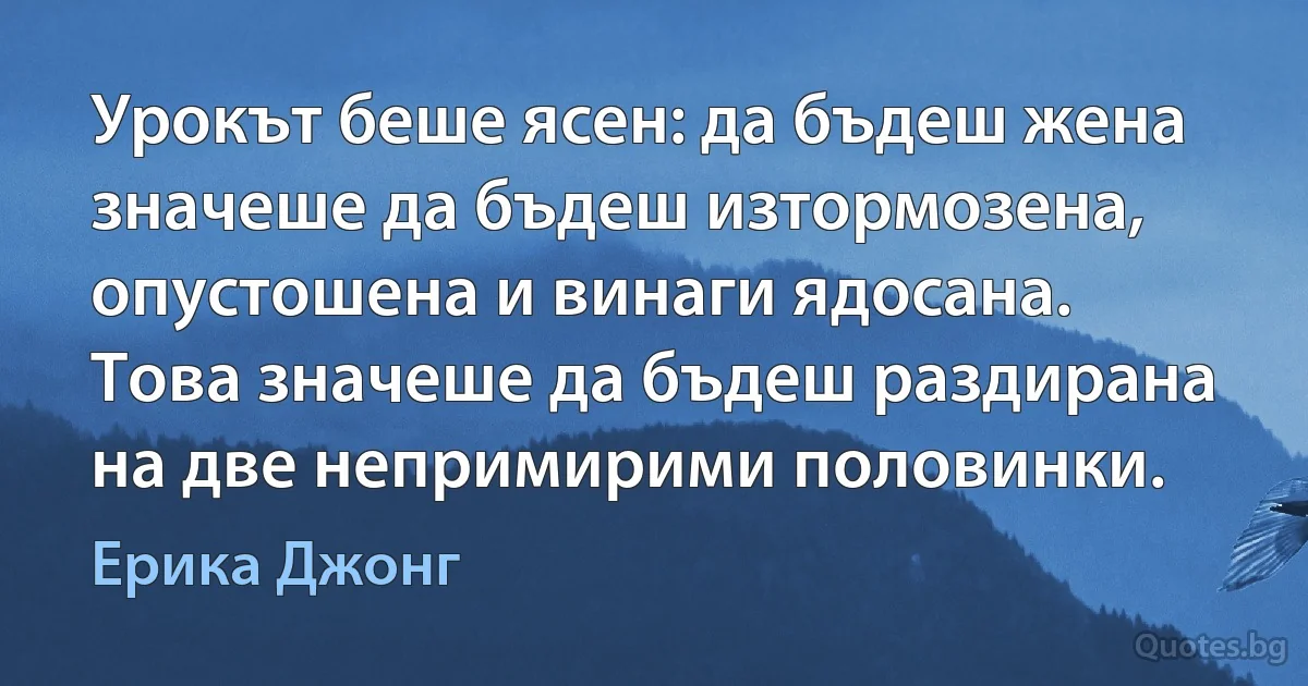 Урокът беше ясен: да бъдеш жена значеше да бъдеш изтормозена, опустошена и винаги ядосана. Това значеше да бъдеш раздирана на две непримирими половинки. (Ерика Джонг)