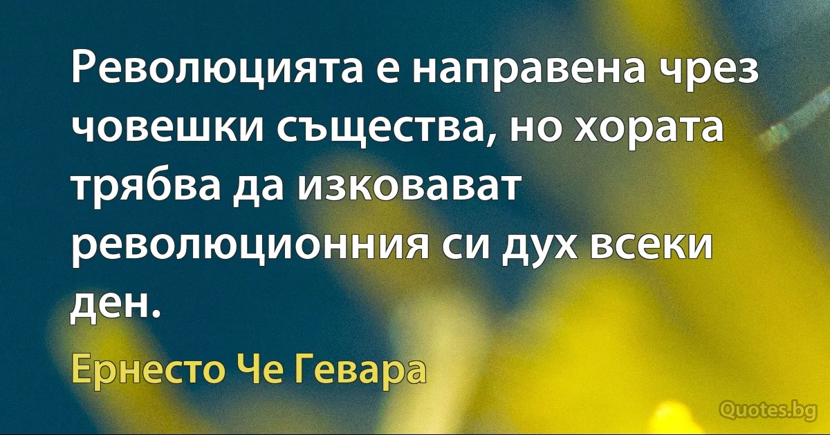 Революцията е направена чрез човешки същества, но хората трябва да изковават революционния си дух всеки ден. (Ернесто Че Гевара)