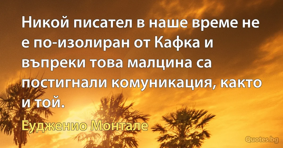 Никой писател в наше време не е по-изолиран от Кафка и въпреки това малцина са постигнали комуникация, както и той. (Еудженио Монтале)