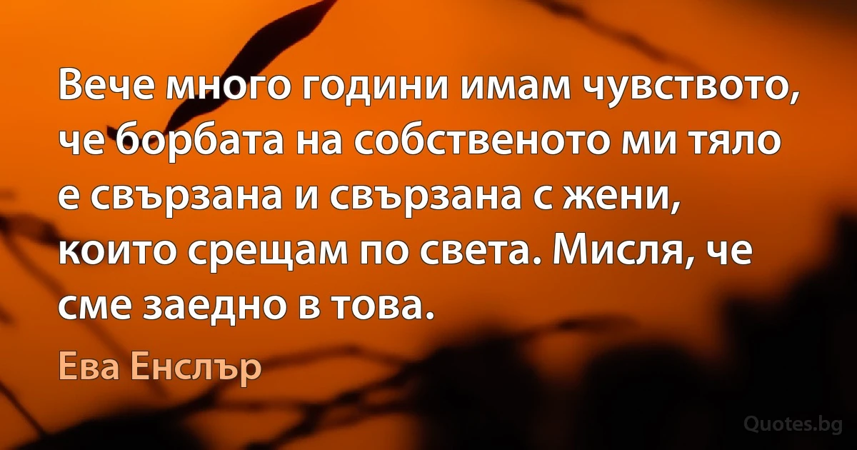 Вече много години имам чувството, че борбата на собственото ми тяло е свързана и свързана с жени, които срещам по света. Мисля, че сме заедно в това. (Ева Енслър)