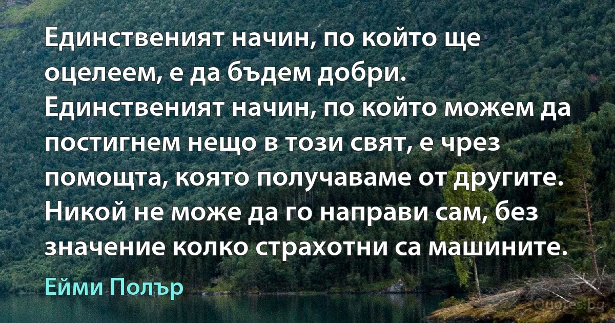 Единственият начин, по който ще оцелеем, е да бъдем добри. Единственият начин, по който можем да постигнем нещо в този свят, е чрез помощта, която получаваме от другите. Никой не може да го направи сам, без значение колко страхотни са машините. (Ейми Полър)