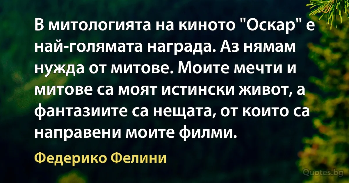 В митологията на киното "Оскар" е най-голямата награда. Аз нямам нужда от митове. Моите мечти и митове са моят истински живот, а фантазиите са нещата, от които са направени моите филми. (Федерико Фелини)