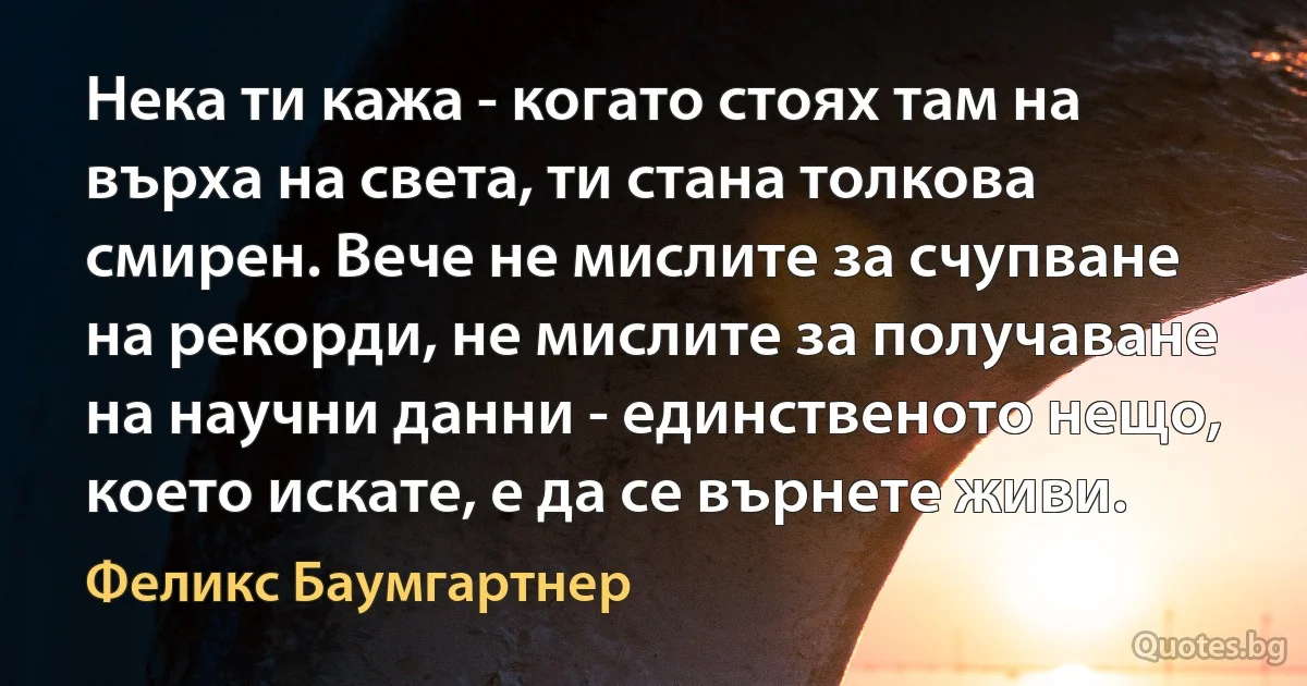 Нека ти кажа - когато стоях там на върха на света, ти стана толкова смирен. Вече не мислите за счупване на рекорди, не мислите за получаване на научни данни - единственото нещо, което искате, е да се върнете живи. (Феликс Баумгартнер)