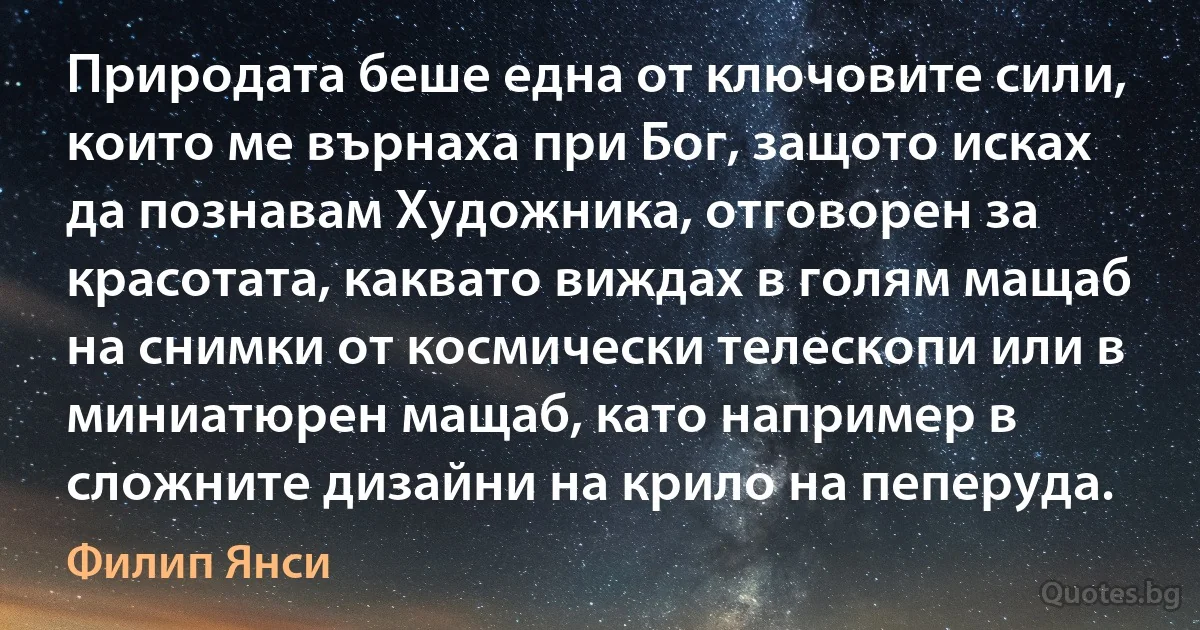 Природата беше една от ключовите сили, които ме върнаха при Бог, защото исках да познавам Художника, отговорен за красотата, каквато виждах в голям мащаб на снимки от космически телескопи или в миниатюрен мащаб, като например в сложните дизайни на крило на пеперуда. (Филип Янси)