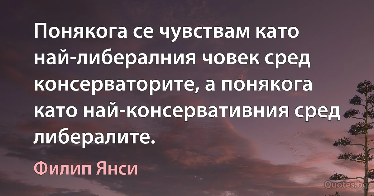 Понякога се чувствам като най-либералния човек сред консерваторите, а понякога като най-консервативния сред либералите. (Филип Янси)