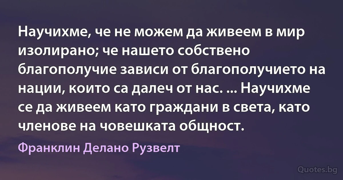 Научихме, че не можем да живеем в мир изолирано; че нашето собствено благополучие зависи от благополучието на нации, които са далеч от нас. ... Научихме се да живеем като граждани в света, като членове на човешката общност. (Франклин Делано Рузвелт)