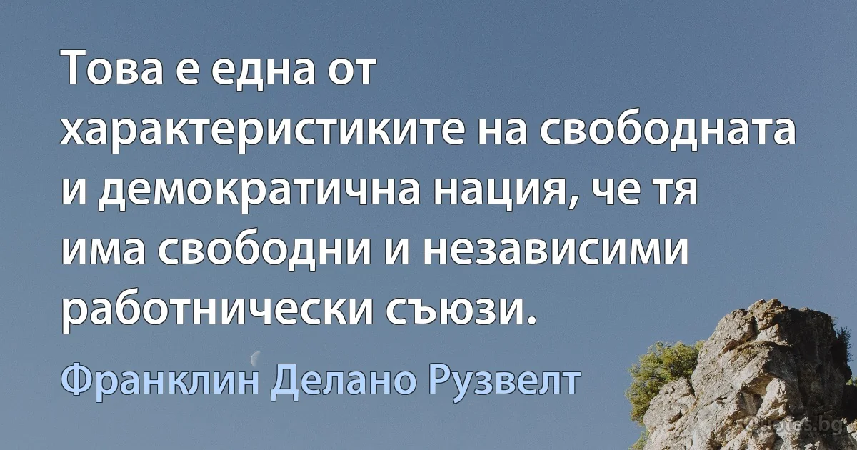 Това е една от характеристиките на свободната и демократична нация, че тя има свободни и независими работнически съюзи. (Франклин Делано Рузвелт)