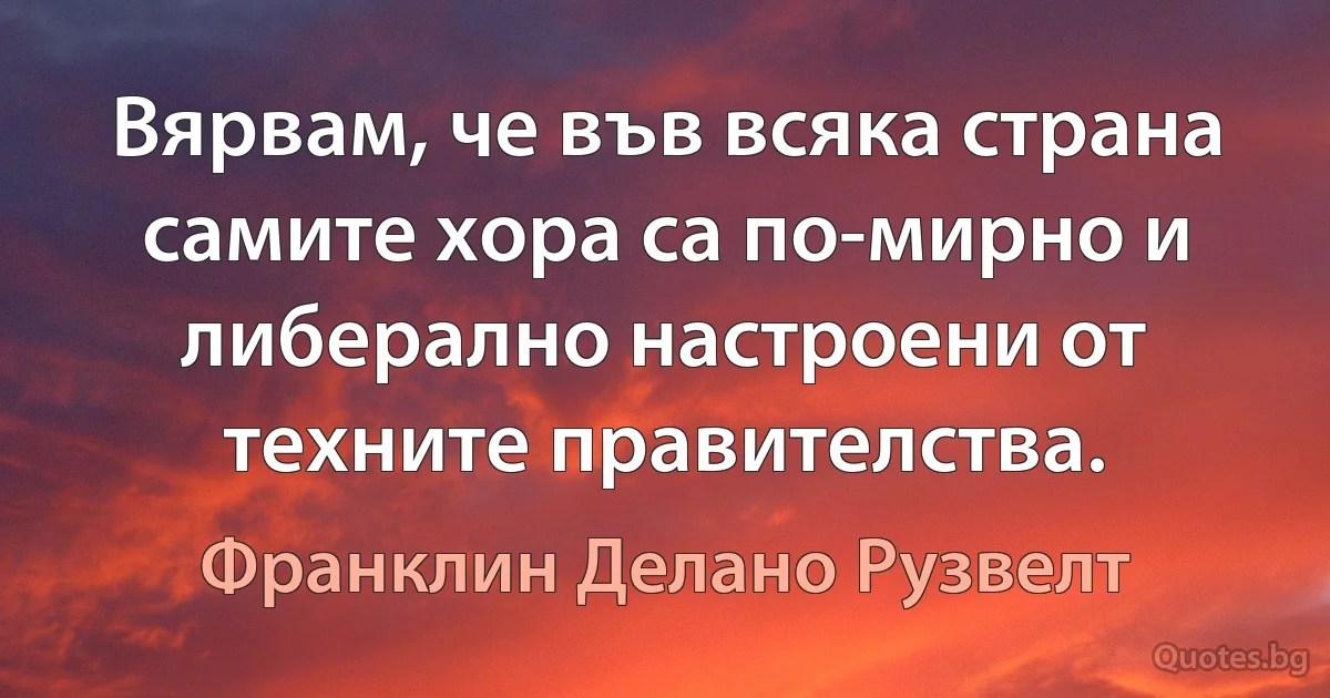 Вярвам, че във всяка страна самите хора са по-мирно и либерално настроени от техните правителства. (Франклин Делано Рузвелт)