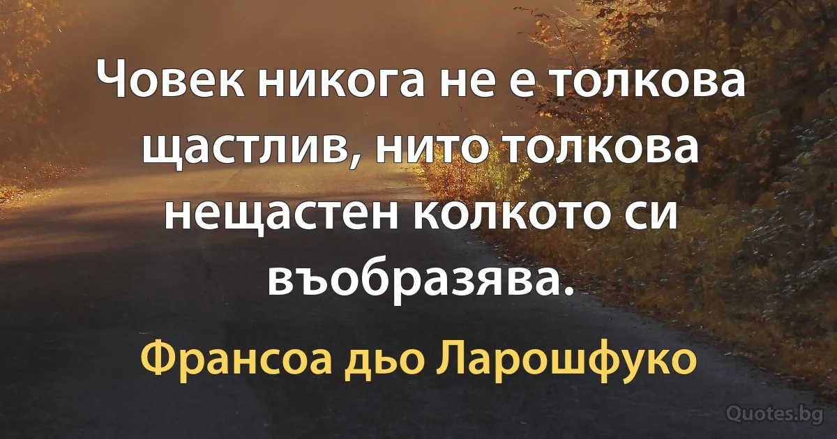 Човек никога не е толкова щастлив, нито толкова нещастен колкото си въобразява. (Франсоа дьо Ларошфуко)