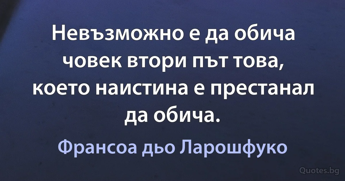 Невъзможно е да обича човек втори път това, което наистина е престанал да обича. (Франсоа дьо Ларошфуко)