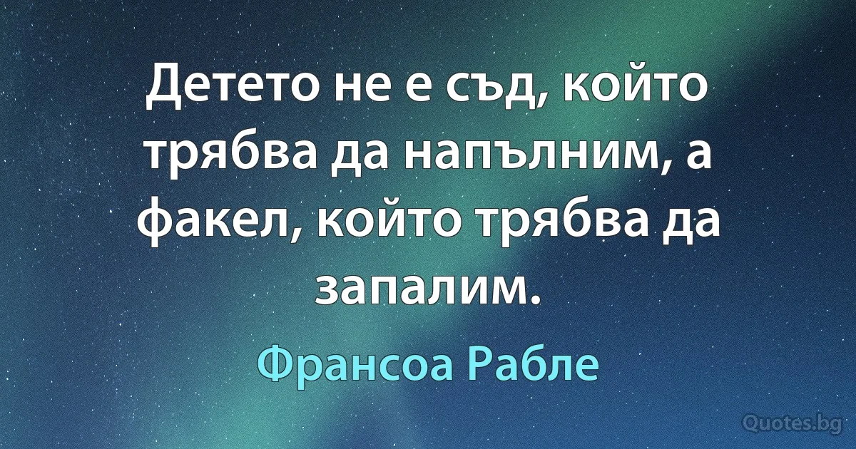 Детето не е съд, който трябва да напълним, а факел, който трябва да запалим. (Франсоа Рабле)