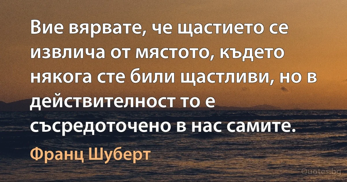 Вие вярвате, че щастието се извлича от мястото, където някога сте били щастливи, но в действителност то е съсредоточено в нас самите. (Франц Шуберт)