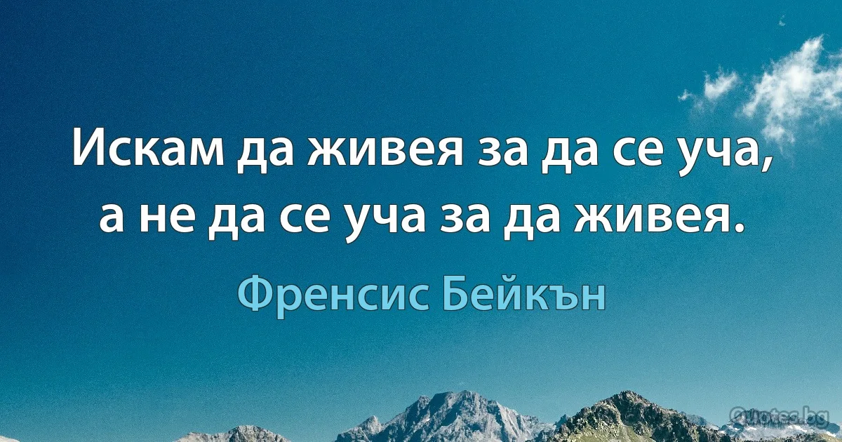 Искам да живея за да се уча, а не да се уча за да живея. (Френсис Бейкън)