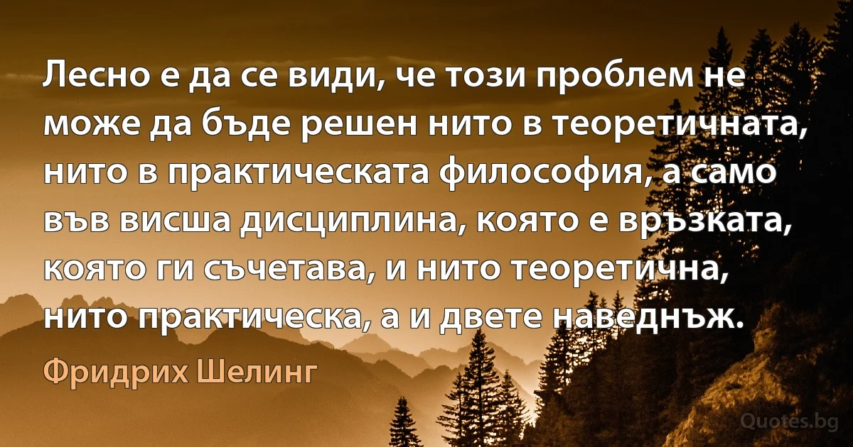 Лесно е да се види, че този проблем не може да бъде решен нито в теоретичната, нито в практическата философия, а само във висша дисциплина, която е връзката, която ги съчетава, и нито теоретична, нито практическа, а и двете наведнъж. (Фридрих Шелинг)