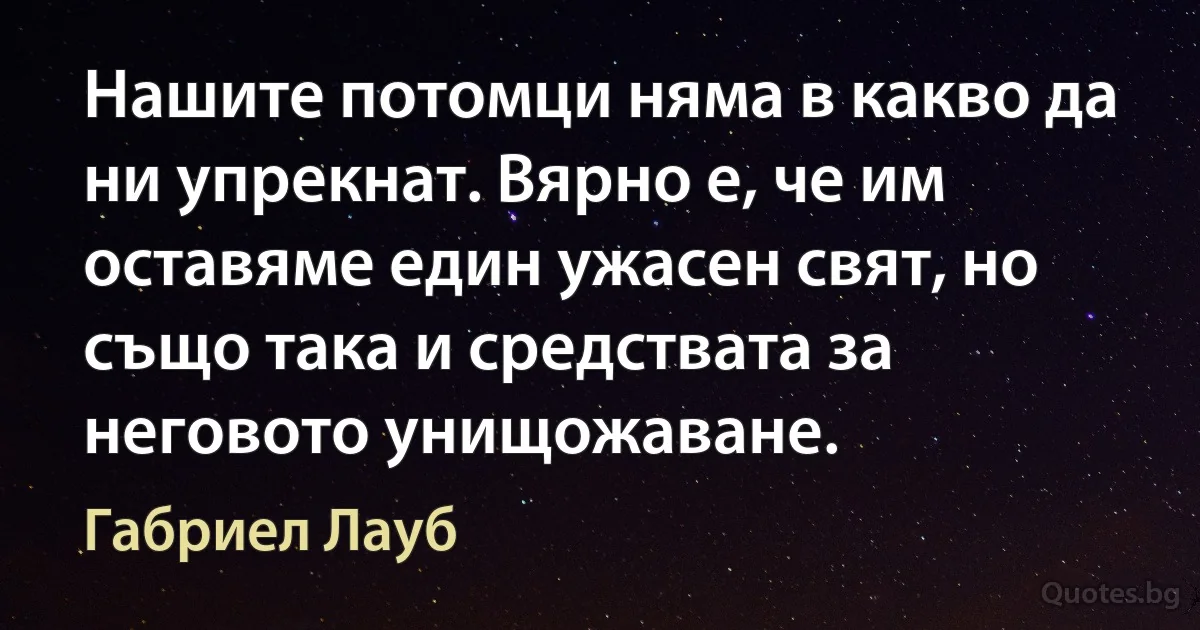 Нашите потомци няма в какво да ни упрекнат. Вярно е, че им оставяме един ужасен свят, но също така и средствата за неговото унищожаване. (Габриел Лауб)